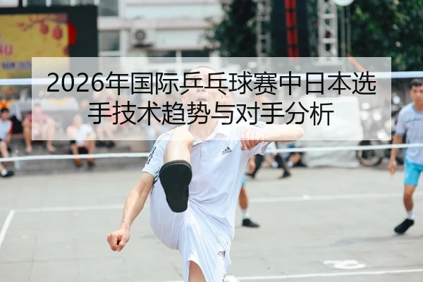 2026年国际乒乓球赛中日本选手技术趋势与对手分析