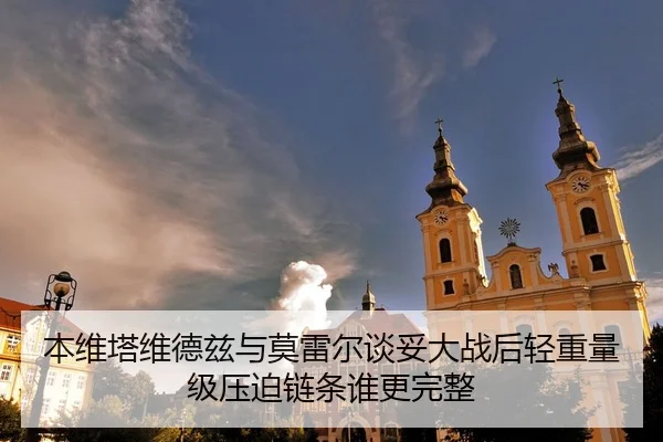 本维塔维德兹与莫雷尔谈妥大战后轻重量级压迫链条谁更完整