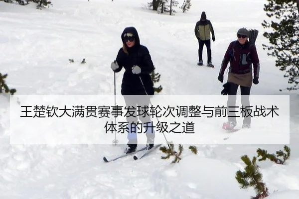 王楚钦大满贯赛事发球轮次调整与前三板战术体系的升级之道