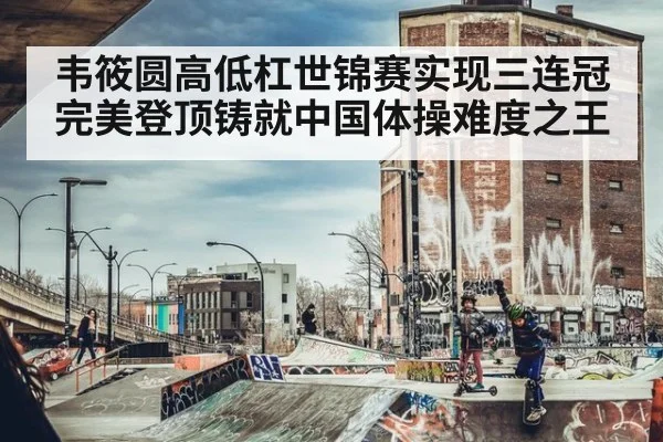 韦筱圆高低杠世锦赛实现三连冠完美登顶铸就中国体操难度之王