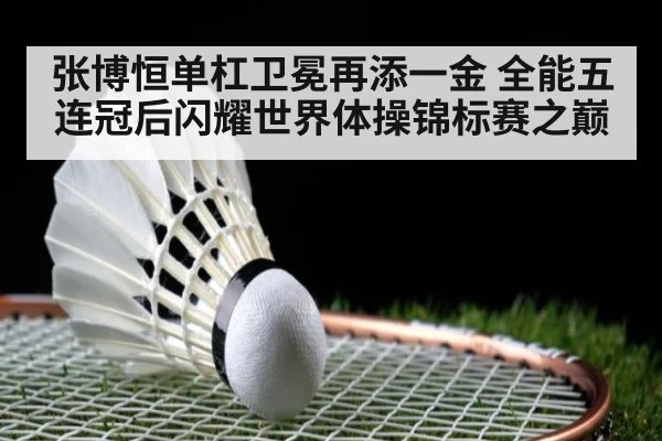 张博恒单杠卫冕再添一金 全能五连冠后闪耀世界体操锦标赛之巅